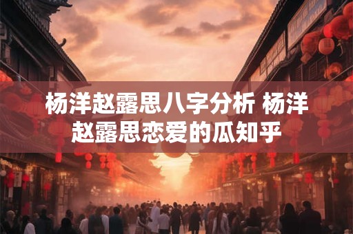 杨洋赵露思八字分析 杨洋赵露思恋爱的瓜知乎