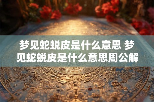 梦见蛇蜕皮是什么意思 梦见蛇蜕皮是什么意思周公解梦女人