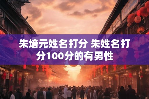朱培元姓名打分 朱姓名打分100分的有男性 朱培元姓名打分 朱姓名打分100分的有男性