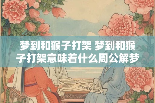 梦到和猴子打架 梦到和猴子打架意味着什么周公解梦 梦到和猴子打架 梦到和猴子打架意味着什么周公解梦
