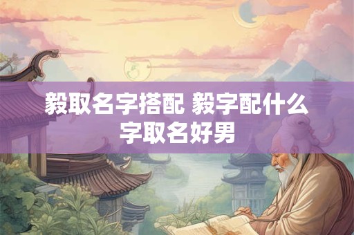 毅取名字搭配 毅字配什么字取名好男