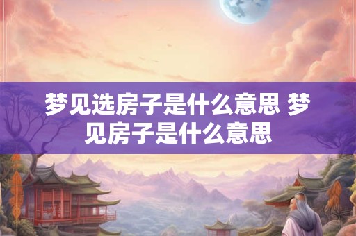 梦见选房子是什么意思 梦见房子是什么意思