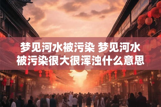 梦见河水被污染 梦见河水被污染很大很浑浊什么意思