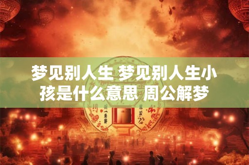 梦见别人生 梦见别人生小孩是什么意思 周公解梦