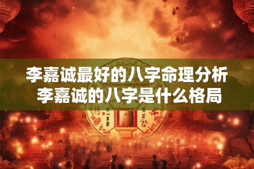 李嘉诚最好的八字命理分析 李嘉诚的八字是什么格局 李嘉诚最好的八字命理分析 李嘉诚的八字是什么格局