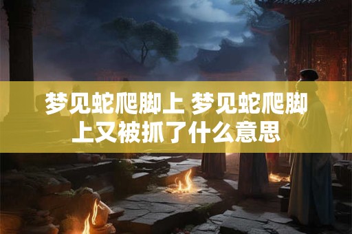 梦见蛇爬脚上 梦见蛇爬脚上又被抓了什么意思