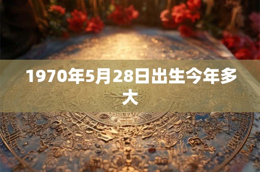 1970年5月28日出生今年多大
