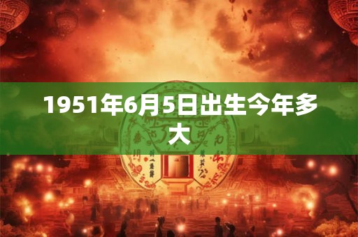 详细阅读:1951年6月5日出生今年多大 1951年6月5日出生今年多大