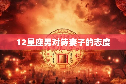12星座男对待妻子的态度 12星座男对待妻子的态度