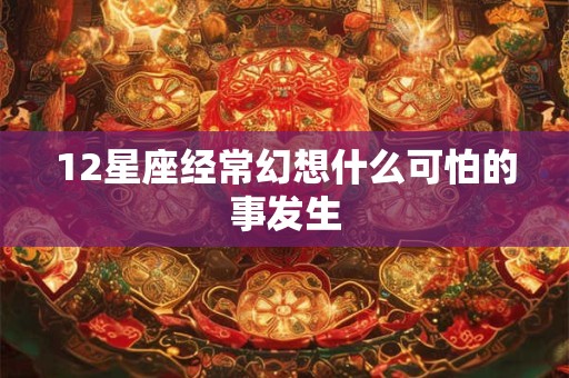 12星座经常幻想什么可怕的事发生 12星座经常幻想什么可怕的事发生