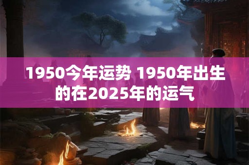 1950今年运势 1950年出生的在2025年的运气