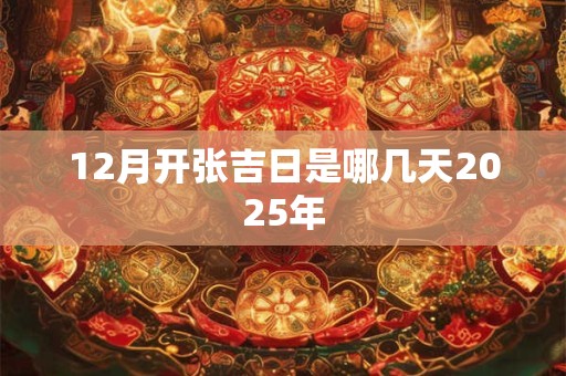 12月开张吉日是哪几天2025年 12月开张吉日是哪几天2025年