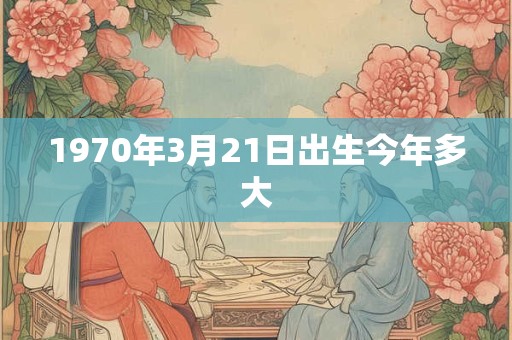 1970年3月21日出生今年多大