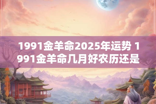 1991金羊命2025年运势 1991金羊命几月好农历还是阳历