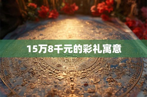 15万8千元的彩礼寓意 15万8千元的彩礼寓意