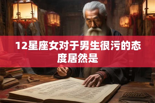 12星座女对于男生很污的态度居然是