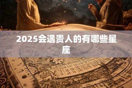 2025会遇贵人的有哪些星座