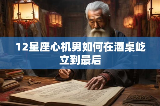 12星座心机男如何在酒桌屹立到最后