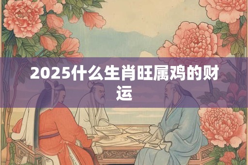 2025什么生肖旺属鸡的财运
