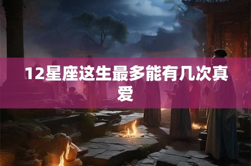 12星座这生最多能有几次真爱 12星座这生最多能有几次真爱