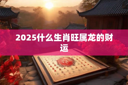 2025什么生肖旺属龙的财运