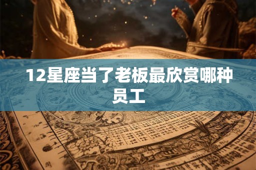 12星座当了老板最欣赏哪种员工