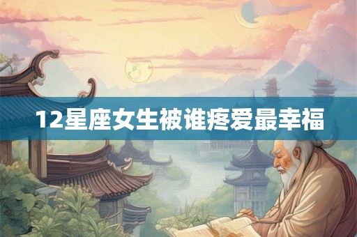 12星座女生被谁疼爱最幸福