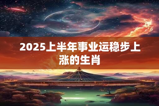 2025上半年事业运稳步上涨的生肖