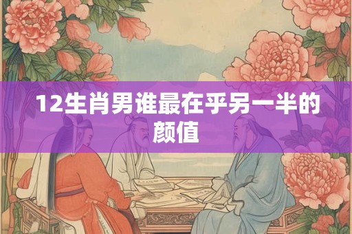 12生肖男谁最在乎另一半的颜值