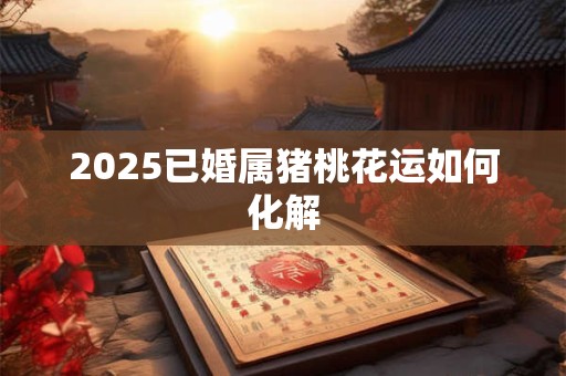 2025已婚属猪桃花运如何化解 2025已婚属猪桃花运如何化解