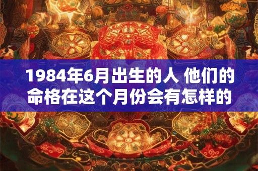 1984年6月出生的人 他们的命格在这个月份会有怎样的特点呢 1984年6月出生的人 他们的命格在这个月份会有怎样的特点呢