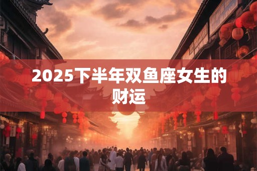 2025下半年双鱼座女生的财运