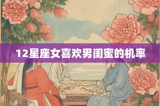 12星座女喜欢男闺蜜的机率