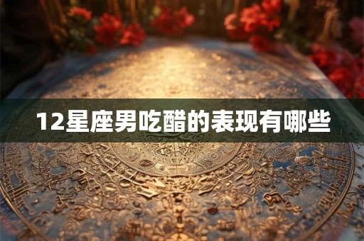 12星座男吃醋的表现有哪些