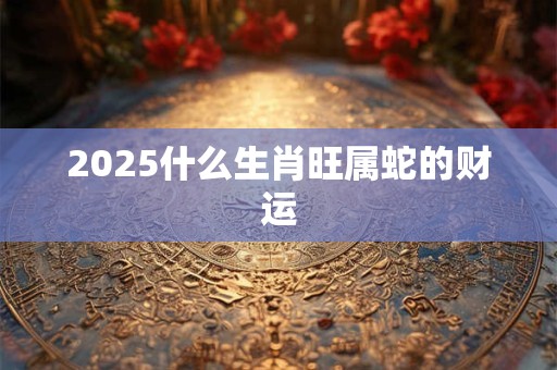 2025什么生肖旺属蛇的财运