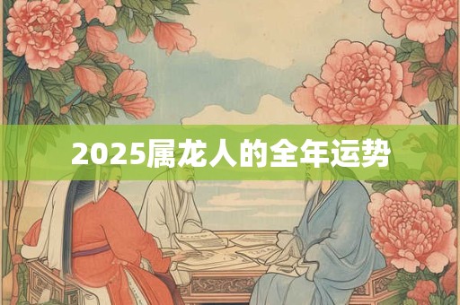 2025属龙人的全年运势 2025属龙人的全年运势