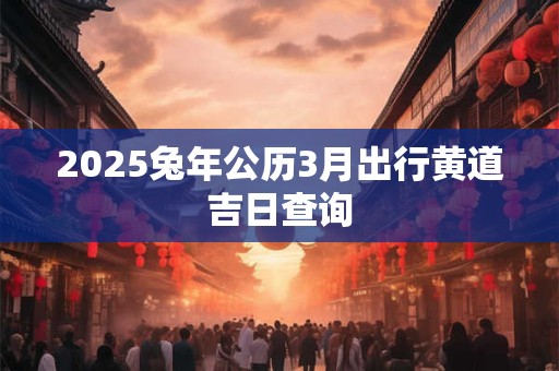 2025兔年公历3月出行黄道吉日查询