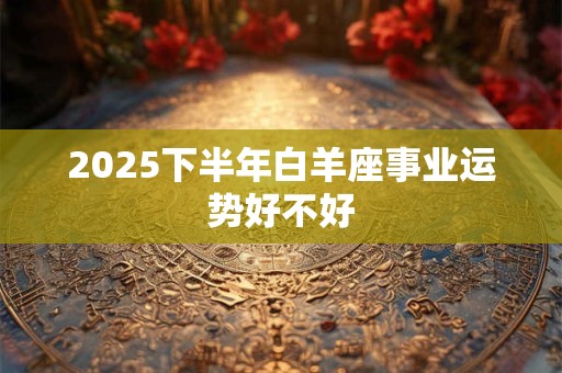 2025下半年白羊座事业运势好不好