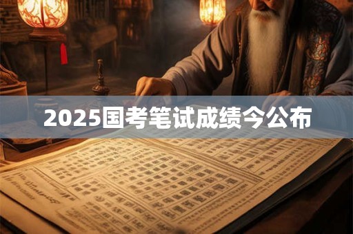 2025国考笔试成绩今公布 2025国考笔试成绩今公布