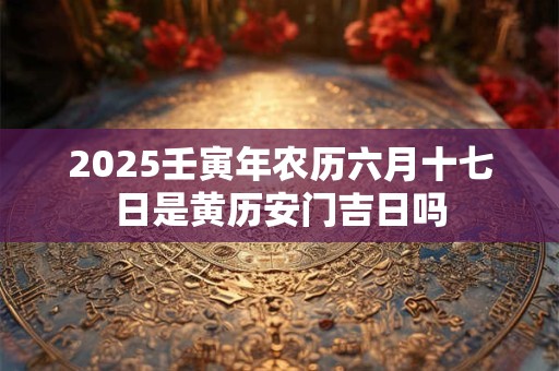 2025壬寅年农历六月十七日是黄历安门吉日吗