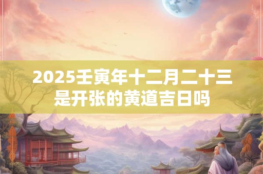 2025壬寅年十二月二十三是开张的黄道吉日吗