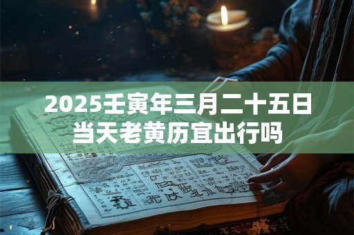 2025壬寅年三月二十五日当天老黄历宜出行吗