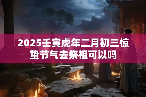 2025壬寅虎年二月初三惊蛰节气去祭祖可以吗