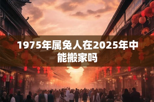 1975年属兔人在2025年中能搬家吗