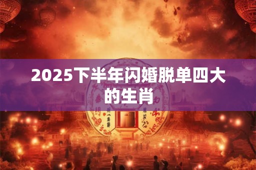 2025下半年闪婚脱单四大的生肖