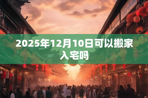 2025年12月10日可以搬家入宅吗