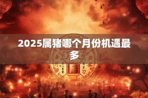 2025属猪哪个月份机遇最多