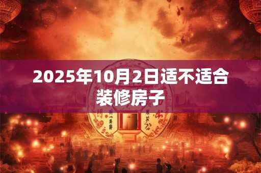 2026年10月2日适不适合装修房子 2026年10月2日适不适合装修房子