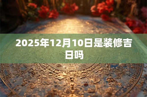 2025年12月10日是装修吉日吗