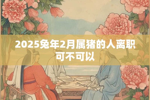 2025兔年2月属猪的人离职可不可以